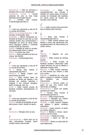 santaimaculadamaria.blogspot.com.br 77
Dissonância = Falta de harmonia e
afinação entre os sons. Desafinação.
Dissonante, acorde = Acorde
acrescido de uma ou mais notas
diferentes da formação natural.
Dó = Primeira nota musical.
É representada pela letra C.
E
E = Letra que representa a nota de Mi
e o acorde de Mi Maior.
Efeitos de acompanhamento = Ver
Arranjo, Introdução, Solo.
Embolada = Gênero tipicamente do
Nordeste do Brasil em que dois ou mais
cantores duelam seus conhecimentos e
habilidades em torno de vários temas
numa linguagem poética e ricamente
rimada através do improviso.
Escala = Relação de notas ou acordes
com determinada ordem e valores.
Estilo = O mesmo que ritmo.
Estrofe = Parte secundária da letra da
música. Ver Refrão.
Expressão = Interpretação física.
F
F = Letra que representa a nota de Fá
e o acorde de Fá Maior.
Fá = Quarta nota musical. É
representada pela letra F.
Fanfarra = Banda musical com
instrumentos de metal.
Forró = Estilo musical típico do
Nordeste do Brasil que destaca o trio
formado por sanfona, zabumba e
triângulo e tem diversas variações:
baião, arrasta-pé, xote, etc.
Frevo = Estilo musical oriundo do
Nordeste brasileiro (principalmente no
carnaval).
G
G = Letra que representa a nota de Sol
e o acorde de Sol Maior.
Grave = Variável da tonalidade do som
para grosso e baixo. Oposto de agudo.
H
Harmonia = Afinação entre os sons.
I
Instrumentista = Quem toca um ou
mais instrumentos musicais. Quem
compõe música instrumental.
Introdução = Efeito de
acompanhamento que precede a
melodia. Em muitos casos, os mesmos
arranjos da introdução são repetidos
em outras partes da música, por
exemplo, entre estrofes.
J
Jazz = Estilo musical norte-americano
que se destaca pelo improviso.
L
Lá = Sexta nota musical. É
representada pela letra A.
Lundu = Estilo musical africano que
destaca o canto solo (geralmente sem
acompanhamento de instrumentos) de
caráter cômico.
Regente de uma
M
Maestro =
orquestra.
Mambo = Estilo musical da América
Central.
Maracatu = Estilo musical do
Nordeste brasileiro influenciado pelas
origens africanas em que se destaca o
sapateado e passos altos.
Mazurca = Estilo musical polonesa
em três tempos que mistura a valsa
com a polca.
Melodia = Seqüência de notas que
define a música e é cantada ou tocada
nas músicasem destaque
instrumentais.
Melodrama =
teatro em que
Recurso usado no
uma música triste
interrompe um diálogo.
Melomaníaco = Quem tem paixão
excessiva por música.
Mi = Terceira nota musical. É
representada pela letra E.
Minueto = Estilo musical francês.
Mixagem = Operação que mistura
vários sons em uma única faixa.
Modinha = Estilo musical brasileiro
que destaca o gênero romântico
melancólico.
Musicista = Quem aprecia e é perito
em música. Diletante.
Músico = Relativo à música. Quem
exerce a arte de música.
Musicologia = Estudo da música.
Musicólogo = Quem se vale da
musicologia.
Musiqueta = Música ou parte dela de
valor desprezível.
GRUPO SIM - SANTA E IMACULADA MARIA
 
