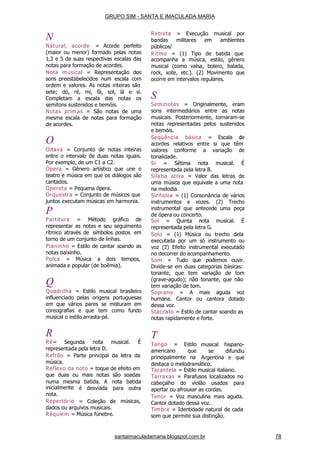 santaimaculadamaria.blogspot.com.br 78
N
Natural, acorde = Acorde perfeito
(maior ou menor) formado pelas notas
1,3 e 5 de suas respectivas escalas das
notas para formação de acordes.
Nota musical = Representação dos
sons preestabelecidos num escala com
ordem e valores. As notas inteiras são
sete; dó, ré, mi, fá, sol, lá e si.
Completam a escala das notas os
semitons sustenidos e bemóis.
Notas primas = São notas de uma
mesma escala de notas para formação
de acordes.
O
Oitava = Conjunto de notas inteiras
entre o intervalo de duas notas iguais.
Por exemplo, de um C1 a C2.
Ópera = Gênero artístico que une o
teatro e música em que os diálogos são
cantados.
Opereta = Pequena ópera.
Orquestra = Conjunto de músicos que
juntos executam músicas em harmonia.
P
Partitura = Método gráfico de
representar as notas e seu seguimento
rítmico através de símbolos postos em
torno de um conjunto de linhas.
Pianinho = Estilo de cantar soando as
notas baixinho.
Polca = Música a dois tempos,
animada e popular (de boêmia).
Q
Quadrilha = Estilo musical brasileiro
influenciado pelas origens portuguesas
em que vários pares se misturam em
coreografias e que tem como fundo
musical o estilo arrasta-pé.
R
Ré= Segunda nota musical. É
representada pela letra D.
Refrão = Parte principal da letra da
música.
Reflexo da noto = toque de efeito em
que duas ou mais notas são soadas
numa mesma batida. A nota
para
batida
outrainicialmente
nota.
Repertório
é desviada
= Coleção de músicas,
dados ou arquivos musicais.
Réquiem = Música fúnebre.
Retreta = Execução musical por
bandas militares em ambientes
públicos/
Ritmo = (1) Tipo de batida que
acompanha a música, estilo, gênero
musical (como valsa, bolero, balada,
rock, xote, etc.). (2) Movimento que
ocorre em intervalos regulares.
S
Seminotas = Originalmente, eram
sons intermediários entre as notas
musicais. Posteriormente, tornaram-se
notas representadas pelos sustenidos
e bemóis.
Seqüência básica = Escala de
acordes relativos entre si que têm
valores conforme a variação de
tonalidade.
Si = Sétima nota musical. É
representada pela letra B.
Sílaba ativa = Valor das letras de
uma música que equivale a uma nota
na melodia.
Sinfonia = (1) Consonância de vários
instrumentos e vozes. (2) Trecho
instrumental que antecede uma peça
de ópera ou concerto.
Sol = Quinta nota musical. É
representada pela letra G.
Solo = (1) Música ou trecho dela
executada por um só instrumento ou
voz (2) Efeito instrumental executado
no decorrer do acompanhamento.
Som = Tudo que podemos ouvir.
Divide-se em duas categorias básicas:
tonante, que tem variação de tom
(grave-agudo); não tonante, que não
tem variação de tom.
Soprano = A mais aguda voz
humana. Cantor ou cantora dotado
dessa voz.
Staccato = Estilo de cantar soando as
notas rapidamente e forte.
T
Tango = Estilo
americano que
principalmente na
musical hispano-
se difundiu
Argentina e que
destaca o melodramático.
Tarantela = Estilo musical italiano.
Tarraxas = Parafusos localizados no
cabeçalho do violão usados para
apertar ou afrouxar as cordas.
Tenor = Voz masculina mais aguda.
Cantor dotado dessa voz.
Timbre = Identidade natural de cada
som que permite sua distinção.
GRUPO SIM - SANTA E IMACULADA MARIA
 