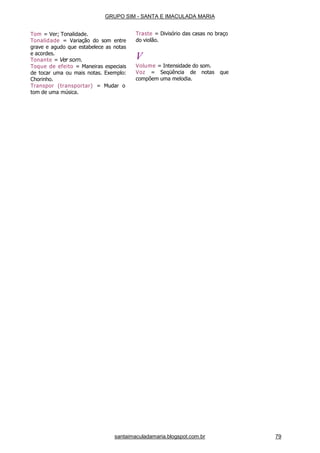 santaimaculadamaria.blogspot.com.br 79
Tom = Ver; Tonalidade.
Tonalidade = Variação do som entre
grave e agudo que estabelece as notas
e acordes.
Tonante = Ver som.
Toque de efeito = Maneiras especiais
de tocar uma ou mais notas. Exemplo:
Chorinho.
Transpor (transportar) = Mudar o
tom de uma música.
Traste = Divisório das casas no braço
do violão.
V
Volume = Intensidade do som.
Voz = Seqüência de notas que
compõem uma melodia.
GRUPO SIM - SANTA E IMACULADA MARIA
 