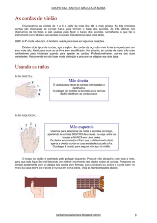 MÃO DIREITA:
MÃO ESQUERDA:
O braço do violão é ostentado pelo polegar esquerdo. Procure não abraçá-lo com toda a mão,
para que esta fique flexível liberando um melhor movimento dos dedos sobre as cordas. Pressione as
cordas exatamente com a cabeça dos dedos com firmeza, posicionando-os sobre a corda bem no
meio da casa entre os trastes e nunca em cima deles. Veja as representações abaixo:
Mão direita
É usada para vibrar as cordas com batidas e
dedilhados.
O polegar (x) dedilha os bordões e os demais
dedos dedilham as cordas base.
Mão esquerda
Usamos para selecionar as notas e acordes no braço,
apertando as cordas DENTRO das casas, ou seja, entre os
trastes e NUNCA em cima deles.
Os dedos enumerados cifram que o determinado dedo
aperta a devida corda na casa estabelecida pela cifra.
O polegar é usado para segurar o braço do violão.
GRUPO SIM - SANTA E IMACULADA MARIA
As cordas do violão
Enumeramos as cordas de 1 a 6 a partir da mais fina até a mais grossa. As três primeiras
cordas são chamadas de cordas base, pois formam a base dos acordes. As três últimas nós
chamamos de bordões e são usadas para fazer o baixo dos acordes, semelhante o que faz o
instrumento contrabaixo nas bandas musicais. Estudaremos isso mais tarde.
OBS. A 4a
corda, não raro, é também usada para base em algumas posições.
Existem dois tipos de cordas; aço e nylon. As cordas de aço são mais fortes e reproduzem um
som mais alto. Ideal para tocar ao ar livre sem amplificador. No entanto, as cordas de nylon são mais
confortáveis para iniciantes quando para apertar as cordas. Profissionalmente, usa-se das duas
variedades. Recomenda-se não fazer muita distinção e procurar se adaptar aos dois tipos.
Usando as mãos
santaimaculadamaria.blogspot.com.br 8
 