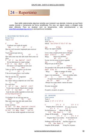 Aqui estão selecionadas algumas canções que merecem sua atenção, inclusive as que foram
usadas durante o treinamento de forma simplificada. Por isso, em alguns casos, a cifragem pode
estar diferente. Para se atualizar com os lançamentos, visite periodicamente o site
www.filomusicologia.hpg.com.br e acompanhe as novidades.
I - SEGUINDO NO TREM AZUL
Roupa Nova
Tom: C / C#
C Em
Confessar sem medo de mentir
Dm F G7 C
Que em você encontrei inspiração para escrever
Em
Você é pessoa que nem eu
Dm7 F G7 C
Que sente amor mas não sabe muito bem como vai
dizer
F G7 C Am Dm7 G7 C4 C7
Só me dará prazer se viajar contigo
F G7 C Am Dm7 G7 C
Até nascer o sol seguindo no trem azul.
Em Dm7
Toda vez que for assobiar a cor do trem
F G7 C
É da cor de quem fizer e você sonhar
Em
Não faz mal não ser compositor
Dm7 F G7
Se o amor valeu eu empresto um verso meu
C C7
Pra você dizer.
F G7 C Am Dm7 G7 C4 C7
Te dou meu coração. Queria dar o mundo
F G7 C Am Dm7 G7 C
Luar do meu sertão seguindo no trem azul
C# Fm7 Ebm F# G#7 C#
Fm
Vai lembrar de um cara que nem eu
Ebm7 F# G#7
Que sente amor mas não sabe muito bem
C# C#7
Como vai dizer.
F# G#7 C# Bbm Ebm7 G#7 C#4 C#7
Te dou meu coração. Queria dar o mundo
F# G#7 C# Bbm Ebm7 G#7 C#
Luar do meu sertão seguindo no trem azul
-----------------------------------------------------
II –MOÇA
Wando
Tom: Am / A
Introd. Am E7/G# E7 E5+/7 E7 Am
Am E7/G#
Moça me espere amanhã
GO
F#m5-/7
Levo o meu coração pronto pra te entregar
Am Am/GDm/F E7/B E7
Moça, moça eu te prometo
B7 F7+ E7
Eu me viro do avesso só pra te agradar
Am E7/G#
Moça sei que já não és puro
GO
F#m5-/7
Teu passado é tão forte pode até machucar
Am Am/GDm/F E7/B E7
Moça dobre as mangas do tempo
B7 F E7 A
Jogue o teu sentimento todo em minhas mãos
E7 A C#7 F#m
Eu quero me enroscar nos teus cabelos
Em A7 Bm7 E7
Abraçar teu corpo inteiro morrer de amor
A
De amor me perder
E7
Eu quero, eu quero, eu quero...
--------------------------------------------------------
III – IMAGINE
John Lennon
Tom: C
Introd. C C7+ F C C7+ F
C C7+ F C
Imagine there’s no heaven
C7+ F C
It’s easy if you try
C7+ FC7+ F C
No hell below us Above us only sky
C/E Dm Dm/C G G7
Image all the people living for today
C C7+ F C C7+ F C
Imagine there’s no country It isn’t hard to do
C7+ F C
Nothing to kill or die for
C7+ F
And the religion too
C/E Dm Dm/C G G7
Imagine all the people living live in peace
GRUPO SIM - SANTA E IMACULADA MARIA
24 – Repertório
santaimaculadamaria.blogspot.com.br 80
 