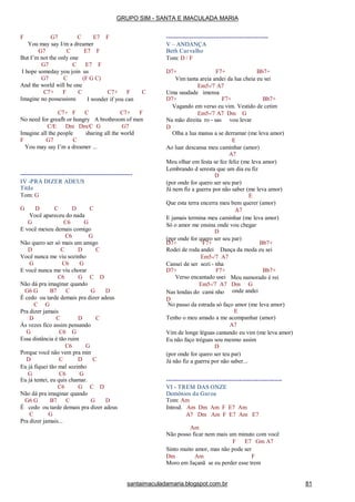 santaimaculadamaria.blogspot.com.br 81
F G7 C E7 F
You may say I/m a dreamer
G7 C E7 F
But I’m not the only one
G7 C E7 F
I hope someday you join us
G7 C (F G C)
And the world will be one
C7+ F C C
Imagine no possessions
C7+ F
I wonder if you can
C7+ F C C7+ F
No need for greafh or hungry A brothroom of men
C/E Dm Dm/C G G7
Imagine all the people sharing all the world
F G7 C
You may say I’m a dreamer ...
---------------------------------------------------------
IV -PRA DIZER ADEUS
Titãs
Tom: G
G D C D C
Você apareceu do nada
G C6 G
E você mexeu demais comigo
C6 G
Não quero ser só mais um amigo
D C D C
Você nunca me viu sozinho
G C6 G
E você nunca me viu chorar
C6 G C D
Não dá pra imaginar quando
G6 G B7 C G D
É cedo ou tarde demais pra dizer adeus
C G
Pra dizer jamais
D C D C
Às vezes fico assim pensando
G C6 G
Essa distância é tão ruim
C6 G
Porque você não vem pra min
D C D C
Eu já fiquei tão mal sozinho
G C6 G
Eu já tentei, eu quis chamar.
C6 G C D
Não dá pra imaginar quando
G6 G B7 C G D
É cedo ou tarde demais pra dizer adeus
C G
----------------------------------------------------
V – ANDANÇA
Beth Carvalho
Tom: D / F
D7+ F7+ Bb7+
Vim tanta areia andei da lua cheia eu sei
Em5-/7 A7
Uma saudade imensa
D7+ F7+ Bb7+
Vagando em verso eu vim. Vestido de cetim
Em5-/7 A7 Dm G
Na mão direita ro - sas vou levar
D
Olha a lua mansa a se derramar (me leva amor)
E
Ao luar descansa meu caminhar (amor)
A7
Meu olhar em festa se fez feliz (me leva amor)
Lembrando d seresta que um dia eu fiz
D
(por onde for quero ser seu par)
Já nem fiz a guerra por não saber (me leva amor)
E
Que esta terra encerra meu bem querer (amor)
A7
E jamais termina meu caminhar (me leva amor)
Só o amor me ensina onde vou chegar
D
(por onde for quero ser seu par)
D7+ F7+ Bb7+
Rodei de roda andei Dança da moda eu sei
Em5-/7 A7
Cansei de ser sozi - nha
D7+ F7+ Bb7+
Meu namorado é rei
onde andei
Verso encantado usei
Em5-/7 A7 Dm G
Nas lendas do cami nho
D
No passo da estrada só faço amor (me leva amor)
E
Tenho o meu amado a me acompanhar (amor)
A7
Vim de longe léguas cantando eu vim (me leva amor)
Eu não faço tréguas sou mesmo assim
D
(por onde for quero ser teu par)
Já não fiz a guerra por não saber...
-----------------------------------------------------------
VI - TREM DAS ONZE
Demônios da Garoa
Tom: Am
Introd. Am Dm Am F E7 Am
A7 Dm Am F E7 Am E7
Pra dizer jamais...
Am
Não posso ficar nem mais um minuto com você
F E7 Gm A7
Sinto muito amor, mas não pode ser
Dm Am F
Moro em Jaçanã se eu perder esse trem
GRUPO SIM - SANTA E IMACULADA MARIA
 