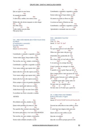 E7
Que sai agora às onze horas
Am
Só amanhã de manhã
A7 Dm
E além disso, mulher, tem outras coisas
E7
Minha mãe não dorme enquanto eu não chegar
Dm Am
Sou filho único
F E7 Am
Tenho minha casa pra olhar
Não posso ficar.
VII -- PRA NÃO DIZER QUE NÃO FALEI DAS
FLORES
(Caminhando e cantando)
Geraldo Vandré
Tom: Em
Introd. Em D Em D Em
D Em
Caminhando e cantando e seguindo a canção
D Em
Somos todos iguais, braços dados ou não.
D Em
Nas escolas, nas ruas, campos, construções.
D Em
Caminhando e cantando e seguindo a canção
D Em
Vem vamos embora que esperar não é saber
D Em
Quem sabe faz a hora não espera acontecer
D Em
Vem vamos embora que esperar não é saber
D Em
Quem sabe faz hora não espera acontecer.
D Em
Pelos campos a fome em grandes plantações
D Em
Pelas ruas marchando indecisos cordões
D Em
Ainda fazem da flor seu mais forte refrão
D Em
E acreditam nas flores vencendo o canhão
REFRÃI
D Em
Há soldados armados, amados ou não.
D Em
Quase todos perdidos de armas na mão
D Em
Nos quartéis lhes ensinam uma antiga lição
D Em
De morrer pela pátria e viver sem razão.REFRÃO
D Em
Nas escolas, nas ruas, campos, construções.
D Em
Somos todos soldados armados ou não
D Em
Caminhando e cantando e seguindo a canção
D Em
Somos todos iguais braços dados ou não.
D Em
Os amores na mente as flores no chão
D Em
A certeza na frente a História na mão
D Em
Caminhando e cantando e seguindo a canção
D Em
Aprendendo e ensinando uma nova lição
VIII - AMANHÃ TALVEZ
Joanna
Tom: D / Dm
Introd. D Am7 D Am7
D Am7 D
Faz que desse jeito só você sabe fazer
Am7 Gm
Olhos nos olhos tanta vida pra viver
C D
Charminho doce, pedacinho de você.
D Am7 D
Diz a frase certa, só você sabe me abrir.
Am7 Gm
E só assim que eu consigo descobrir
C D
Como é gostoso me entregar e te sentir
Em7 Bm Em7
É quando se ama a gente finge que não vê
Bm A G
Que o tempo passa e mais um pouco de você
F#m Em7 A7 D/F#
Melhor assim, bom pra você, melhor pra min.
FO
Em7 A7 D
E amanhã quem sabe a gente outra vez
F#m G A7 D
Só mais uma vez, amanhã talvez.
F#m G A7 D
Só mais uma vez O amor que a gente fez
IX - CABECINHA NO OMBRO
Roberta Miranda e Fagner
Tom: D
Introd. D7 G D A7 D D7 G D A (G F#m Em D)
A7 D
Encosta tua cabecinha no meu ombro e chora
G D
E conta logo tuas mágoas todas para min
A7 G
Quem chora no meu ombro eu juro
D
Que não vai embora
A7 D
Que não vai embora porque gosta de min
GRUPO SIM - SANTA E IMACULADA MARIA
santaimaculadamaria.blogspot.com.br 82
 