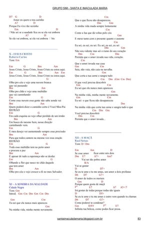 D7 G D
Amor eu quero o teu carinho
A7 D
Porque Eu vivo tão sozinho
Em D
/ Não sei se a saudade fica ou se ela vai embora
A7 D
Se ela vai embora, se ela vai embora / bis
X - JESUS CRISTO
Roberto Carlos
Tom: Em
Em G Bm Am
Jesus Cristo, Jesus Cristo, Jesus Cristo eu estou aqui.
Em G Bm Am Em
Jesus Cristo, Jesus Cristo, Jesus Cristo eu estou aqui.
G
Olho pro céu e vejo uma nuvem branca
que vai passando
Bm Am
Olho pro chão e vejo uma multidão
que vai caminhando
Em G
Como essa nuvem essa gente não sabe aonde vai
Bm Am
Quem poderá dizer o caminho certo é Você Meu Pai
REFRÃO
Em G
Em cada esquina eu vejo olhar perdido de um irmão
Bm Am
Em busca do mesmo bem, nessa direção
caminhando vem.
Em G
E meu desejo ver aumentando sempre essa procissão
Bm Am
Para que todos cantem na mesma voz essa oração
REFRÃO
Em G
Toda essa multidão tem no peito amor
e procura a paz
Bm Am
E apesar de tudo a esperança não se desfaz
Em G
Olhando a flor que nasce no chão daquele
que tem amor
Bm Am
Olho pro céu e vejo crescer a fé no meu Salvador.
XI – A SOMBRA DA MALDADE
Cidade Negra
Tom: Gm
Introd. Gm Cm Dm Gm Cm Dm
Gm Cm
Eu sei que ela nunca mais apareceu
Gm
Na minha vida, minha mente novamente.
Cm
Que o que ficou não desapareceu
Dm Gm
A minha vida muda sempre lentamente
Cm
Como a lua que dá voltas pelo céu
Gm
E mexe tanto com o presente quanto o ausente
Cm
Eu sei, eu sei, eu sei. Eu sei, eu sei, eu sei
Dm Gm
Não sou vidente mas sei o rumo do seu coração
Dm Cm Dm
Permita que o amor invada sua vida, coração.
Cm
Que o amor invada sua casa
Gm Cm
Saia, não vaia, não caia na navalha.
Gm
Que corta a tua carne e sangra tudo
Cm Dm (Gm Cm Dm)
O que você precisa descobrir
Gm Cm
Eu sei que ela nunca mais apareceu
Gm
Na minha vida, minha mente novamente.
Gm Cm
Eu sei o que ficou não desapareceu
Dm
Na minha vida que corta tua carne e sangra tudo o que
Cm Dm Gm
Você precisa descobrir
Dm Cm
Permita que o amor invada...
XII - A MAÇÃ
Raul Seixas
Tom: D / Dm
DEm Am
Se esse amor ficar entre nós dois
Dm E7 A7+ Am7
Vai ser tão pobre amor
B/A
Vai se gastar
D D7+
Se eu te amo e tu me amas, um amor a dois profanas
D6 D7 G7+
O amor de todos os mortais
Gm D
Porque quem gosta de maçã
FO
E7 A7 A5+/7
Irá gostar de todas porque todas são iguais
D D5+
Se eu te amo e tu me amas e outro vem quando tu chamas
D6 D7 G7+
Como poderei te condenar?
Gm D/F# FO
E7
Infinita tua beleza, como podes ficar presa.
GRUPO SIM - SANTA E IMACULADA MARIA
santaimaculadamaria.blogspot.com.br 83
 