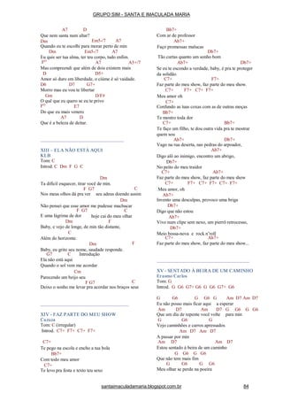 A7 D
Que nem santa num altar?
Dm Em5-/7 A7
Quando eu te escolhi para morar perto de min
Dm Em5-/7 A7
Eu quis ser tua alma, ter teu corpo, tudo enfim.
FO
A7 A5+/7
Mas compreendi que além de dois existem mais
D D5+
Amor só duro em liberdade, o ciúme é só vaidade.
D6 D7 G7+
Morro mas eu vou te libertar
Gm D/F#
O quê que eu quero se eu te privo
FO
E7
Do que eu mais venero
A7 D
Que é a beleza de deitar.
XIII – ELA NÃO ESTÁ AQUI
KLB
Tom: C
Introd. C Dm F G C
Dm
Ta difícil esquecer, tirar você de min.
F G7 C
Nos meus olhos dá pra ver seu adeus doendo assim
Dm
Não pensei que esse amor me pudesse machucar
F G7
E uma lágrima de dor
Dm
C
hoje cai do meu olhar
F
F
Baby, e vejo de longe, de min tão distante,
C
Além do horizonte.
Dm
Baby, eu grito seu nome, saudade responde.
G7 C Introdução
Ela não está aqui
Quando o sol vem me acordar
Cm
Parecendo um beijo seu
F G7 C
Deixo o sonho me levar pra acordar nos braços seus
XIV - FAZ PARTE DO MEU SHOW
Cazuza
Tom: C (irregular)
Introd. C7+ F7+ C7+ F7+
C7+
Te pego na escola e encho a tua bola
Bb7+
Com todo meu amor
C7+
Te levo pra festa e texto teu sexo
Bb7+
Com ar de professor
Ab7+
Faço promessas malucas
Db7+
Tão curtas quanto um sonho bom
Ab7+ Db7+
Se eu te escondo a verdade, baby, é pra te proteger
da solidão.
C7+ F7+
Faz parte do meu show, faz parte do meu show.
F7+ C7+ F7+C7+
Meu amor oh
C7+
Confundo as tuas coxas com as de outras moças
Bb7+
Te mostro toda dor
C7+ Bb7+
Te faço um filho, te dou outra vida pra te mostrar
quem sou
Ab7+ Db7+
Vago na rua deserta, nas pedras do arpoador,
Ab7+
Digo alô ao inimigo, encontro um abrigo,
Db7+
No peito do meu traidor
C7+ Ab7+
Faz parte do meu show, faz parte do meu show
F7+ C7+ F7+ C7+ F7+C7+
Meu amor, oh
Ab7+
Invento uma desculpas, provoco uma briga
Db7+
Digo que não estou
Ab7+
Vivo num clipe sem nexo, um pierrô retrocesso,
Db7+
Meio bossa-nova e rock n’roll
C7+ Ab7+
Faz parte do meu show, faz parte do meu show...
XV - SENTADO À BEIRA DE UM CAMINHO
Erasmo Carlos
Tom: G
Introd. G G6 G7+ G6 G G6 G7+ G6
G G6 G G6 G Am D7 Am D7
Eu não posso mais ficar aqui a esperar
Am D7 Am D7 G G6 G G6
Que um dia de repente você volte para min
G G6 G
Vejo caminhões e carros apressados
Am D7 Am D7
A passar por min
Am D7 Am D7
Estou sentado à beira de um caminho
G G6 G G6
Que não tem mais fim
G G6 G G6
Meu olhar se perde na poeira
GRUPO SIM - SANTA E IMACULADA MARIA
santaimaculadamaria.blogspot.com.br 84
 