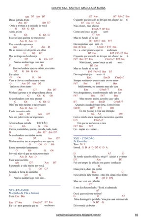 D7 Am D7Am
Dessa estrada triste
Am D7 Am D7
Onde a tristeza e a saudade de você
G G6 G G6
Ainda existe
G G6 G G6 G
Esse sol que queima no meu rosto
Am D Am D
Um resto de esperança
Am D Am D
De ao menos ver de perto seu olhar
G G6 G7
Que eu trago na lembrança
C D7 G G6 G7
Preciso acabar logo com isto
C D7 G
Preciso lembrar que eu existo, eu existo.
D7 G G6 G G6
Eu existo
G G6 G G6
Vem a chuva e molha o meu rosto
G Am D7 Am D7
Então eu choro tanto
Am D7 Am D7
Minhas lágrimas e os pingos dessa chuva
G G6 G G6
Se confundem com meu pranto
G G6 G G6 G
Olho pra min mesmo e me procuro
Am D Am D
E não encontro nada
Am D7 Am D7
Sou um pobre resto de esperança
G
À beira dessa estrada REFRÃO
G G6 G G6
Carros, caminhões, poeira, estrada, tudo, tudo,
G Am D7 Am D7
Se confundem em minha mente
Am D7 Am D7
Minha sombra me acompanha e ver que eu
G G6 G G6
Estou morrendo lentamente
G G6 G G6
Só você não vê que eu não posso mais
Am D Am D
Ficar aqui sozinho
Am D7 Am D7
Esperando a vida inteira por você
G G6 G7
Sentado à beira do caminho
C D7 G
Preciso acabar logo com isto...
XVI - EX-AMOR
Martinho da Vila e Simone
Tom: Em / Bm
Em E7 Am F#m5-/7
Ex – a - mor gostaria que tu
B7 Em
soubesses
E7 Am B7 B5+/7 Em
O quanto que eu sofri ao ter que me afastar de ti
B7 Em E7 Am
Não chorei, não chorei
F#m5-/7 B7 Em
sorriComo um louco eu até
E7 Am
Mas no fundo só eu sei
B7 B5+/7 Em F#7
Das angústias que sem - ti
Bm B7 Em C#m5-7 F#7 Bm
Ex – a - mor gostaria que tu
B7 Em
soubesses
F#7 F#5+/7 Bm
O quanto que eu sofri ao ter que me afastar de ti
F#7 Bm B7 Em C#m5-/7 F#7 Bm
Não chorei, como louca eu até sorri
B7 Em
Mas no fundo só eu sei
F#7 F#5+/7 Bm B7
Das angústias que
Em
sem - ti
Em/D C#m5-/7
Sempre sonhamos com o mais eterno amor
F#7 Bm F#7 Bm
Infelizmente, eu lamento mas não deu
Em C#m5-/7 Em
Nos desgastamos, transformando tudo em dor
F#7 Bm F#7 Bm
Mas mesmo assim, acredito que valeu
B7 Em Em/D C#m5-/7
Quando a saudade bate forte, é envolvente
Em/B BbO
F#7 Bm
Eu me possuo e é na sua intenção
Em A7 D7+
Com a minha cuca naqueles momentos quentes
G7+ C#m5-/7
Em que se acelerava o meu
F#7 Bm F#7
Co – ração ex – amor ..
-------------------------------------------------------
XVII – CIDADÃO
Zé Ramalho
Tom: D / E
Introd. G D A D D7 G D A
D A7 D
Tá vendo aquele edifício, moço? Ajudei a levantar
D7 Am D7
Foi um tempo de aflição era quatro condução
G
Duas pra ir, duas pra voltar
Gm C
Hoje depois dele pronto, olho pra cima e fico tonto
D (D C B7)
Mas me vem um cidadão
E7
E me diz desconfiado; “Tu tá ai admirado
A7
Ou tá querendo me roubar?
G D A7
Meu domingo tá perdido. Vou pra casa entristecido
D D7 G
Dá vontade de beber
GRUPO SIM - SANTA E IMACULADA MARIA
santaimaculadamaria.blogspot.com.br 85
 