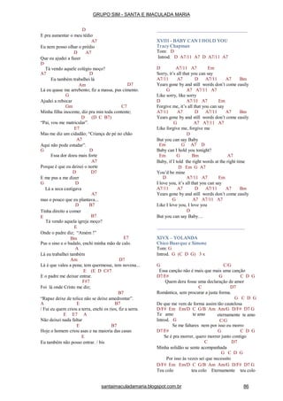 D
E pra aumentar o meu tédio
A7
Eu nem posso olhar o prédio
D A7
Que eu ajudei a fazer
D
Tá vendo aquele colégio moço?
A7 D
Eu também trabalhei lá
Am D7
Lá eu quase me arrebento; fiz a massa, pus cimento.
G
Ajudei a rebocar
Gm C7
Minha filha inocente, diz pra min toda contente;
(D C B7)D
“Pai, vou me matricular”.
E7
Mas me diz um cidadão; “Criança de pé no chão
A7
Aqui não pode estudar”.
G D
Essa dor doeu mais forte
A7
Porque é que eu deixei o norte
D D7
E me pus a me dizer
G D
Lá a seca castigava
A7
mas o pouco que eu plantava...
B7D
Tinha direito a comer
E B7
Tá vendo aquela igreja moço?
E
Onde o padre diz; “Amém !”
Bm E7
Pus o sino e o badalo, enchi minha mão de calo.
A
Lá eu trabalhei também
Am D7
Lá é que valeu a pena; tem quermesse, tem novena...
E (E D C#7
E o padre me deixar entrar.
F#7
Foi lá onde Cristo me diz;
B7
“Rapaz deixe de tolice não se deixe amedrontar”.
A E B7
/ Fui eu quem criou a terra, enchi os rios, fiz a serra.
E E7 A
Não deixei nada faltar
E B7
Hoje o homem criou asas e na maioria das casas
E
Eu também não posso entrar. / bis
XVIII - BABY CAN I HOLD YOU
Tracy Chapman
Tom: D
Introd. D A7/11 A7 D A7/11 A7
D A7/11 A7 Em
Sorry, it’s all that you can say
A7/11 A7 D A7/11 A7 Bm
Years gone by and still words don’t come easily
G A7 A7/11 A7
Like sorry, like sorry
D A7/11 A7 Em
Forgive me, it’s all that you can say
A7/11 A7 D A7/11 A7 Bm
Years gone by and still words don’t come easily
G A7 A7/11 A7
Like forgive me, forgive me
D
But you can say Baby
Em G A7 D
Baby can I hold you tonight?
Em G Bm A7
Baby, if I told the right words at the right time
D Em G A7
You’d be mine
D A7/11 A7 Em
I love you, it’s all that you can say
A7/11 A7 D A7/11 A7 Bm
Years gone by and still words don’t come easily
G A7 A7/11 A7
Like I love you, I love you
D
But you can say Baby…
XIVX – YOLANDA
Chico Buarque e Simone
Tom: G
Introd. G (C D G) 3 x
G C/G
Essa canção não é mais que mais uma canção
D7/F# G C D G
Quem dera fosse uma declaração de amor
C D7
Romântica, sem procurar a justa forma.
G C D G
De que me vem de forma assim tão cautelosa
D/F# Em Em/D C G/B Am Am/G D/F# D7 G
Te amo te amo
Introd. G
eternamente te amo
C/G
Se me faltares nem por isso eu morro
D7/F# G C D G
Se é pra morrer, quero morrer junto contigo
C D7
Minha solidão se sente acompanhada
G C D G
Por isso às vezes sei que necessito
D/F# Em Em/D C G/B Am Am/G D/F# D7 G
Teu colo teu colo Eternamente teu colo
GRUPO SIM - SANTA E IMACULADA MARIA
santaimaculadamaria.blogspot.com.br 86
 