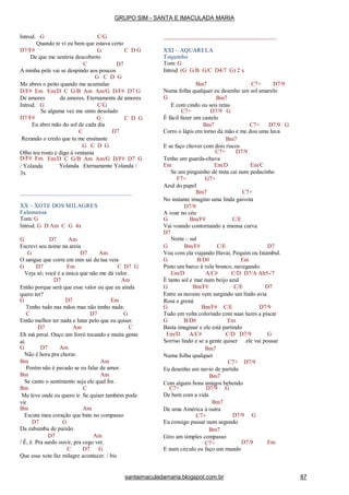 Introd. G C/G
D7/F#
Quando te vi eu bem que estava certo
G C D G
De que me sentiria descoberto
C D7
A minha pele vai se despindo aos poucos
G C D G
Me abres o peito quando me acumulas
D/F# Em Em/D C G/B Am Am/G D/F# D7 G
De amores
Introd. G
de amores. Eternamente de amores
C/G
D7/F#
Se alguma vez me sinto desolado
G C D G
D7
Eu abro mão do sol de cada dia
C
Rezando o credo que tu me ensinaste
G C D G
Olho teu rosto e digo à ventania
Em/D C G/B Am Am/G D/F# D7 G
Yolanda Eternamente Yolanda /
D/F# Em
/ Yolanda
3x
XX – XOTE DOS MILAGRES
Falamansa
Tom: G
Introd. G D Am C G 4x
G D7 Am
Escrevi seu nome na areia
G D7 Am
O sangue que corre em min sai da tua veia
G D7 Em C D7 G
Veja só; você é a única que não me dá valor.
D7 Am
Então porque será que esse valor ou que eu ainda
quero ter?
G D7 Em
Tenho tudo nas mãos mas não tenho nada.
C D7 G
Então melhor ter nada e lutar pelo que eu quiser.
D7 Am C
Eh má peraí. Ouço um forró tocando e muita gente
aí.
G D7 Am
Não é hora pra chorar.
Bm Am
Porém não é pecado se eu falar de amor.
Bm Am
Se canto o sentimento seja ele qual for.
Bm C
Me leve onde eu quero ir. Se quiser também pode
vir
Bm Am
Escuta meu coração que bate no compasso
D7 G
Da zabumba de paixão
D7 Am
/ Ê, ê. Pra surdo ouvir, pra cego ver.
C D7 G
Que esse xote faz milagre acontecer. / bis
XXI – AQUARELA
Toquinho
Tom: G
Introd. (G G/B G/C D4/7 G) 2 x
Bm7 C7+ D7/9
Numa folha qualquer eu desenho um sol amarelo
G Bm7
E com cindo ou seis retas
C7+ D7/9 G
É fácil fazer um castelo
Bm7 C7+ D7/9 G
Corro o lápis em torno da mão e me dou uma luva
Bm7
E se faço chover com dois riscos
C7+ D7/9
Tenho um guarda-chuva
Em Em/D Em/C
Se um pinguinho de tinta cai num pedacinho
G7+F7+
Azul do papel
Bm7 C7+
No instante imagino uma linda gaivota
D7/9
A voar no céu
G Bm/F# C/E
Vai voando contornando a imensa curva
D7
Norte – sul
G Bm/F# C/E D7
Vou com ela viajando Havaí, Pequim ou Istambul.
G B/D# Em
Pinto um barco à vela branco, navegando.
Em/D A/C# C/D D7/A Ab5-/7
É tanto sol e mar num beijo azul
G Bm/F# C/E D7
Entre as nuvens vem surgindo um lindo avia
Rosa e grená
G Bm/F# C/E D7/9
Tudo em volta colorindo com suas luzes a piscar
G B/D# Em
Basta imaginar e ele está partindo
Em/D A/C# C/D D7/9 G
Sorriso lindo e se a gente quiser ele vai pousar
Bm7
Numa folha qualquer
C7+ D7/9
Eu desenho um navio de partida
Bm7
Com alguns bons amigos bebendo
C7+ D7/9 G
De bem com a vida
Bm7
De uma América à outra
C7+ D7/9 G
Eu consigo passar num segundo
Bm7
Giro um simples compasso
C7+ D7/9 Em
E num circulo eu faço um mundo
GRUPO SIM - SANTA E IMACULADA MARIA
santaimaculadamaria.blogspot.com.br 87
 