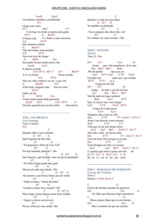 Em/D Em/C
Um menino caminha e caminhando
F7+
Chega num muro
G7+ Bm7 C7+
E ali logo em frente a esperar pela gente
G Bm/F#D7/9
O futuro está
C/E
E o futuro é uma astronave
D7/9
Que tentamos pilotar
G Bm/F#
Não tem tempo, nem piedade,
C/E D7/9
Nem tem hora de chegar
G B/D# Em
Sem pedir licença muda nossa vida
Em/D A/C#
E depois convida
C/D D7/A Ab5-/7 G7+ Bm/F#
A rir ou chorar . Nessa estrada
C/E D7/9
Não nos cabe conhecer ou ver o que virá
G Bm/F# C/E
bem ao certoO fim dela, ninguém sabe
D7/9+
Onde vai dar
G B/D# Em
Vamos todos numa linda passarela
Em/D A/C# C/D D7/9 G
De uma aquarela que um dia enfim descolorirá
XXII - ASA BRANCA
Luiz Gonzaga
Tom: G Introd.
(G)
C
Quando olhei a terra ardendo
G D7 G
Qual fogueira de São João
G7 C
/ Eu perguntei a Deus do Céu; UáI!
D7 G
Por que tamanha judiação? / Bis
C G D7 G
Que braseiro, que fornalha nem um pé de plantação!
G7 C
/ Por falta d’água perdi meu gado
D7 G
Morreu de cede meu alazão / Bis
C G D7 G
Até mesmo a asa branca bateu asas do sertão
G7 C
/ Então eu disse; “Adeus Rosinha”.
D7 G
“Guarda contigo meu coração”. Bis
C G D7 G
Hoje longe, muitas léguas nessa triste solidão,
G7 C
/ Espero a chuva cair de novo
D7 G
Pra eu voltar pro meu sertão./ Bis
C
Quando o verde dos teus olhos
G D7 G
Se espalhar na plantação
G7 C
/ Eu te asseguro não chore não, viu?
D7 G
Eu voltarei viu, meu coração. / Bis
XXIII – OCEANO
Djavan
Tom: D / Dm
D7+ G7+ G/A A#
Assim que o dia amanheceu lá no mar
Bm6Bm Bm7+ Bm7
Alto da paixão dava pra ver
D7/9 Gm7 C7/9 F#m7Am7
O tempo ruir
B7/9- E7/9
cadê você que solidão
G/A
D7+
Esquecera de min
G7+ A7
de tudo o que há na terraEnfim
A#O Bm Bm7+ Bm7
Não há nada em lugar nenhum
Bm6 Am7 D7/9
Que vá crescer sem você chegar
Gm7 C7/9 F#m7 B7/9-
Longe de ti tudo parou
E7/9 G/A
Ninguém sabe o que eu sofri
Dm C7/9 F7+ Em5-/7 A75+/7
Amar é um deserto e seus temores
Dm7 C7/9 F7+
Vida que vai na sela dessas dores
Gm7 Am7 Bb7+ Em75-/7 A5+/7
Não sabe voltar me dá teu calor
Dm C7/9 F7+ Em5-/7 A5+/7
Vem me fazer feliz porque eu te amo
Dm C7/9 F7+
Você deságua em min e eu oceano
Gm7 Am7 Bb7+ Em5-/7 A5+/7
E esqueço que amar é quase uma dor oh
D F7+ G7+ C D F7+ G7+ C D
Só sei vi - ver se for por você.
XXIV – MORANGO DO NORDESTE
Lairton dos Teclados
Tom: C
Introd. C G Dm Am G C
C G
Estava tão distante quando ela apareceu
Dm G
C
Am
Os olhos que fascinam logo estremeceu
G
Meus amigos falam que eu sou demais
Dm Am G
Mas é somente ela que me satisfaz
GRUPO SIM - SANTA E IMACULADA MARIA
santaimaculadamaria.blogspot.com.br 88
 