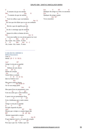 C G
É somente ela que me satisfaz
Dm Am G
C
É somente ela que me satisfaz
G
Você só colheu o que você plantou
Dm Am G
Por isso que eles falam que eu sou um sonhador
C
C
G
Me diz o que ela significa pra min
G
C
Se ela é o morango aqui do nordeste
G
Apesar de colher as batatas da terra
Dm Am G
Com essa mulher eu vou até pra guerra (se vou)
C G Dm Am G
Ah, é amor. Ah, é amor.. É amor.
C G Dm Am G C
Ah, é amor. Ah, é amor.. É amor.
CANÇÃO DA AMÉRICA
Milton Nascimento
Tom: G
Introd. (D C G D) 2x
Am7 D7
Amigo é coisa pra se guardar
G C D7
Debaixo de sete chaves
Am D7 G
Dentro do coração
Am D7
Assim falava a canção
C D G (C G)
Que na América ouvi
Em
Mas quem cantava chorou
A Am D D4 D
Ao ver seu amigo partir
Am D
Mas quem ficou no pensamento voou
G C D7
D7
Com seu canto que o outro lembrou
Am
E quem voou no pensamento ficou
G C D7
Com a lembrança que o outro cantou
C D7
Amigo é coisa pra se guardar
G C D7
No lado esquerdo do peito
Am7 D7 Am
Mesmo que o tempo e a canção digam não
D7 G (C G)
Mesmo esquecendo a canção
Em A Am D
O que importa é ouvir a voz quem do coração
C D7 C D7
Pois seja o que vier. Venha o que vier
Em C D7 G
Qualquer dia amigo eu volto a te encontrar
Em A
Qualquer dia amigo a gente
Am D7
Vai se encontrar
GRUPO SIM - SANTA E IMACULADA MARIA
santaimaculadamaria.blogspot.com.br 89
 