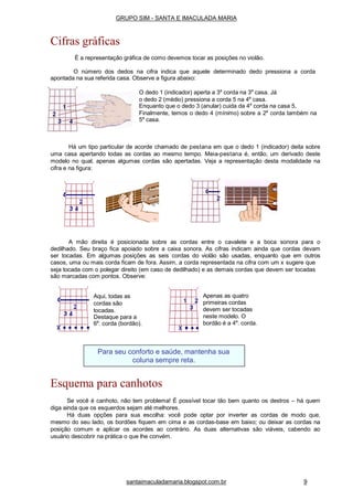 Há um tipo particular de acorde chamado de pestana em que o dedo 1 (indicador) deita sobre
uma casa apertando todas as cordas ao mesmo tempo. Meia-pestana é, então, um derivado deste
modelo no qual, apenas algumas cordas são apertadas. Veja a representação desta modalidade na
cifra e na figura:
A mão direita é posicionada sobre as cordas entre o cavalete e a boca sonora para o
dedilhado. Seu braço fica apoiado sobre a caixa sonora. As cifras indicam ainda que cordas devam
ser tocadas. Em algumas posições as seis cordas do violão são usadas, enquanto que em outros
casos, uma ou mais corda ficam de fora. Assim, a corda representada na cifra com um x sugere que
seja tocada com o polegar direito (em caso de dedilhado) e as demais cordas que devem ser tocadas
são marcadas com pontos. Observe:
Esquema para canhotos
Se você é canhoto, não tem problema! É possível tocar tão bem quanto os destros – há quem
diga ainda que os esquerdos sejam até melhores.
Há duas opções para sua escolha: você pode optar por inverter as cordas de modo que,
mesmo do seu lado, os bordões fiquem em cima e as cordas-base em baixo; ou deixar as cordas na
posição comum e aplicar os acordes ao contrário. As duas alternativas são viáveis, cabendo ao
usuário descobrir na prática o que lhe convém.
Apenas as quatro
primeiras cordas
devem ser tocadas
neste modelo. O
bordão é a 4a
. corda.
Aqui, todas as
cordas são
tocadas.
Destaque para a
6a
. corda (bordão).
Para seu conforto e saúde, mantenha sua
coluna sempre reta.
santaimaculadamaria.blogspot.com.br 9
GRUPO SIM - SANTA E IMACULADA MARIA
Cifras gráficas
É a representação gráfica de como devemos tocar as posições no violão.
O número dos dedos na cifra indica que aquele determinado dedo pressiona a corda
apontada na sua referida casa. Observe a figura abaixo:
O dedo 1 (indicador) aperta a 3a
corda na 3a
casa. Já
o dedo 2 (médio) pressiona a corda 5 na 4a
casa.
Enquanto que o dedo 3 (anular) cuida da 4a
corda na casa 5,
Finalmente, temos o dedo 4 (mínimo) sobre a 2a
corda também na
5a
casa.
 