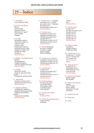 -1 – Introdução
Curso Prático de Violão
2 – Estrutura da Música
Musica
Notas musicais
Sustenido e Bemol
Relação grave e agudo
Tons e acordes
Diapasão
3 – O Violão
Instrumentos musicais
Anatomia do violão As
cordas do violão
Usando as mãos
Esquema para canhotos
Escala das notas no violão
Afinação do violão Como
escolher um violão
Acessórios
Exercício Prático
4 – Melodia e Acompanhamento
Melodia
Acompanhamento
Cifragem da melodia
Valor das seqüências de notas
Exercício Prático
5 – Acordes
Divisão dos acordes
Escala das notas para formar
acordes
Formação dos acordes maiores
-7 – Dissonantes
Acordes com sétima menor
Aplicação de acordes com 7m
Exercício Prático
8 – Seqüências Básicas
Tonalidade das seqüências
Seqüências básicas dos acordes
Seqüência de tonalidades
menores
Transporte de tonalidades
Exercício Prático
9 – Acordes com 7+ Formação
de acordes com 7+ Fórmula
para acordes com 7+ Aplicação
de acordes com 7+
Reconhecendo acordes com 7+
Exercício Prático
10 – Acordes com 6
Formação de acordes com 6
Aplicação de acordes com 6
Fórmula para acordes com 6
Acordes com 6 e 7
Fórmula para acordes com 6/7
Aplicação de acordes com 6/7
Exercício Prático
11 – Ritmos Simbologia
dos ritmos Compasso
O violão e a bateria
Ritmos e batidas
Ritmos dedilhados
12 – Acordes com 7 diminuta
Formação de acordes com 7(0
)
Aplicação de acordes com 7(0
)
Fórmula para acordes com 7(0
)
Exercício Prático
13 – Acordes com 4
Acordes com 4
Fórmula para acordes com 4
Acordes com 4 e 7
Fórmula para acordes com 4 e 7
Acordes com 4 e 6
Exercício Prático
14 – Multitonalidades
De menor para maior
Um acorde à frente
Dois acordes à frente
Tonalidade oposta
Casos especiais
15 – Acordes com o Baixo
alterado
Exercício Prático
16 – Efeitos de acompanhamento
Toques de efeito
Introdução
Arranjos
Solo
Exercício Prático
17 – Acordes com 9
Acordes com 9
Formação de acordes com 9
Acordes com 4/9
Acordes com 6/9
Acordes com 7/9
Acordes com 7+/9
Acordes com 7/9-
Exercício Prático
18 – Efeitos no Baixo
Contrabaixo
Cifragem do Baixo
O Baixo do Violão
19 – Acordes com 5+ e 5 -
Acordes com 5+ Acordes
com 5+/7 Acordes com
5-/7 Acordes com
7/9/11+ Exercício
Prático
20 – Aplicação da voz
Conceito de Voz
Propriedades da Voz
Classificação das vozes
Vozes das notas
Exercício Prático
21 – Técnicas de Afinação
Método simples
Pelo diapasão
22 – Outros Instrumentos
Guitarra
Cavaco e Banjo
Piano e teclado
Instrumentos de sopro
Flauta doce
23 – Glossário musical
24 – Repertório
25 – Índice
GRUPO SIM - SANTA E IMACULADA MARIA
25 – Índice
santaimaculadamaria.blogspot.com.br 91
 
