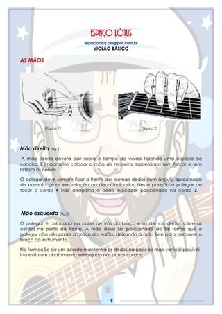 9
(figura 1) (figura 2)
Mão direita (fig.1)
A mão direita deverá cair sobre o tampo do violão fazendo uma espécie de
concha. É importante colocar a mão de maneira espontânea sem forçar e sem
retesar os nervos.
O polegar deve sempre ficar a frente dos demais dedos num ângulo aproximado
de noventa graus em relação ao dedo indicador. Nesta posição o polegar ao
tocar a corda 4 não atrapalha o dedo indicador posicionado na corda 3.
Mão esquerda (fig.2)
O polegar é colocado na parte de trás do braço e os demais dedos sobre as
cordas na parte da frente. A mão deve ser posicionada de tal forma que o
polegar não ultrapasse o braço do violão, deixando a mão livre para percorrer o
braço do instrumento.
Na formação de um acorde mantenha os dedos na posição mais vertical possível,
isto evita um abafamento indesejado nas outras cordas.
 