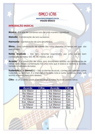 11
Música - É a arte de combinar sons de uma maneira agradável.
Melodia - Combinação de sons sucessivos.
Harmonia - Combinação de sons simultâneos.
Ritmo - Uma combinação de valores das notas dispostas no tempo em que são
executados.
Notas musicais – São sons tonantes organizados por uma escala bem
conhecida de todos: DÓ, RÉ, MÍ, FÁ,SOL, LÁ e SÍ.
Acorde - É a produção de vários sons simultâneos obtidos da combinação de
várias notas. Nessa combinação há uma nota que é básica e nomeia o acorde,
também chamada de baixo.
Sustenido(#) e bemol(b) – São acidentes musicais, conhecidos também como
meio-tom ou semi-tom. É o intervalo entre uma nota e outra: sustenido (meio tom
acima) e bemol (meio tom abaixo).
Cifra – é um padrão usado para escrever as notas musicais usando letras:
 