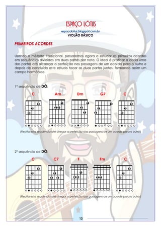 13
Usando o método tradicional, passaremos agora a estudar os primeiros acordes
em sequências divididas em duas partes por nota. O ideal é praticar a cada uma
das partes até alcançar a perfeição nas passagens de um acorde para o outro e
depois de concluído este estudo tocar as duas partes juntas, formando assim um
campo harmônico.
1° sequência de DÓ:
C Am Dm G7 C
(Repita esta sequência até chegar a perfeição das passagens de um acorde para o outro)
2° sequência de DÓ:
C C7 F Fm C
(Repita esta sequência até chegar a perfeição das passagens de um acorde para o outro)
 