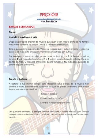 22
Dicas:
Usando o ouvido e o tato
Ouça a gravação original da música que quer tocar. Preste atenção no tempo.
Não se fixe somente no violão. Qual é a “levada” da música?
Bata o pé no ritmo da canção. Você vai reparar que – instintivamente – você vai
bater o pé mais forte em alguns momentos, mais fraco em outros.
Por exemplo: o seu calcanhar pode bater os tempo 1 e 3. A frente do pé os
tempos 2 e 4. Numa batida básica, 1 e 3 seriam suas batidas do polegar, 2 e 4 as
costas da mão. O intervalo entre estes quatro tempos, o teu indicador puxando as
cordas agudas para cima.
Escute a bateria
A bateria é tua melhor amiga para descobrir uma batida. Se a música tiver
bateria, é claro. Basicamente podemos associar as partes da bateria com o que
fazemos nas batidas de violão:
Bumbo = polegar
Caixa = costas da mão
Chimbal = indicador para cima
De qualquer maneira, é sempre melhor descobrir – numa música com batidas
complicadas – a batida básica no violão. As variações você pode ir colocando
depois.
 