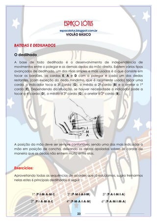 23
O dedilhado
A base de todo dedilhado é o desenvolvimento de independência de
movimentos entre o polegar e os demais dedos da mão direita. Existem vários tipos
avançados de dedilhado, um dos mais simples e mais usados é o que consiste em
tocar os bordões, as cordas E, A e D com o polegar e cada um dos dedos
restantes, (com exceção do dedo mindinho, que é raramente usado) tocar uma
corda, o indicador toca a 3ª corda (G), o médio a 2ª corda (B) e o anelar a 1ª
corda (E), Dependendo da situação, se houver necessidade o indicador pode a
tocar a 4ª corda (D), o médio a 3ª corda (G), o anelar a 2ª corda (B).
A posição da mão deve ser sempre confortável, sendo uma das mais indicadas a
mão em posição de concha, deixando os dedos apoiados sobres às cordas de
maneira que os dedos não entrem muito entre elas.
Exercícios:
Aproveitando todas as sequências de acordes que já estudamos, sugiro treinarmos
nelas estes 6 principais dedilhados a seguir :
1° (P-I-M-A-M-I) 3° (P-M-I-A-I-M) 5° (P-A-I-M-I-A)
2° (P-I-A-M-A-I) 4° (P-M-A-I-A-M) 6° (P-A-M-I-M-A)
 