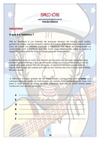 24
O que é a Tablatura ?
TAB ou Tablatura é um método de escrever arranjos de música para violão,
guitarra ou baixo, usando símbolos, textos e números. Este método é simples e ideal
para ser usado na Internet. Contudo a Tablatura não deve ser comparada ou
confundida com a Partitura que trás muito mais informações sobre a música e
exige um conhecimento mais profundo para ser interpretada.
A tablatura mostra as notas que devem ser tocadas nas devidas cordas e casas,
também pode informar o tipo de afinação usada na música indicando o uso de
capotraste para alterar tom da afinação. A tablatura também pode mostrar
alguns efeitos que são usados em solos ou em trechos de uma música como Slides,
Bends e outros.
A tablatura é muito simples de ser interpretada, começamos com 6 linhas que
correspondem as corda do instrumento. As cordas estão ordenadas da mais fina
para a mais grossa, as letras no lado esquerdo indicam as notas dadas pelas
cordas em sua devida afinação.
e --------------------------------------------------------------------------------------
B --------------------------------------------------------------------------------------
G -------------------------------------------------------------------------------------
R -------------------------------------------------------------------------------------
A --------------------------------------------------------------------------------------
E --------------------------------------------------------------------------------------
 