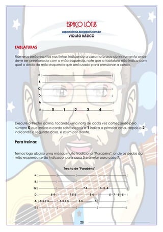 25
Números serão escritos nas linhas indicando a casa no braço do instrumento onde
deve ser pressionada com a mão esquerda, note que a tablatura não indica com
qual o dedo da mão esquerda que será usado para pressionar a corda.
E |---------------------------------------------------------------------------|
B |----------------------------------------------------------------------------|
G |---------------------------------------------------------------------------|
D|----------------------------------------------------------------------------|
A |----------------------------------------------------------------------------|
E |----------0----------1----------2-----------3-----------4------------|
Execute o trecho acima, tocando uma nota de cada vez começando pelo
número 0 que indica a corda solta, depois o 1 indica a primeira casa, depois o 2
indicando a segunda casa, e assim por diante.
Para treinar:
Temos logo abaixo uma música muito tradicional "Parabéns", onde os dedos da
mão esquerda serão Indicador para casa 5 e anelar para casa 7.
Trecho de "Parabéns"
e:|-------------------|-------------------|----------------------|------------------------------|
B:|-------------------|--------------------|---------------------|------------------------------|
G:|-------------------|--------------------|------7-4-----------|-5--5--4--------------------|
D:|-------------5-4-|-------------7-5-5|-------------5-4----|-----------5—7—5—5---|
A:|-5-5-7-5-------|--5-5-7-5--------|-5-5-------------7-|------------------------------|
E:|--------------------|-------------------|---------------------|------------------------------|
 