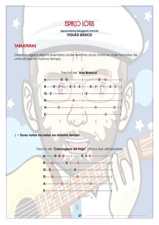 27
Observe agora alguns exemplos onde teremos duas notas ou mais tocadas de
uma só vez no mesmo tempo.
Trecho de "Asa Branca"
e:-------------0---0-------------|--------------0----0-------------|
B:------0---2---------2--3---3-|------0---2------------3---2----|
G:--2----------------------------|--2-------------------------------|
D:------------------------0-------|----------------------------------|
A:----------0--------------------|-----------0----------------0----|
E:---------------------------------|-------------- -----0------------|
| | | | |
| = Duas notas tocadas ao mesmo tempo
Trecho de "Carruagens de fogo" (Tema das olimpíadas)
e:--------0--2--0------|--------0--2--0-------------------|
B:-----3------------2--|-----3------------------------------|
G:--2------------------|--2---------------------------------|
D:-----0---------------|-----0------------------------------|
A:--------------0------|-----------------0------------------|
E:----------------------|-------------------------------------|
| | | |
 