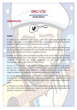 2
Violão
O violão é um instrumento de cordas, com uma caixa geralmente feita de
madeira, que gera uma acústica facilitando a propagação do som. Em alguns
países de língua espanhola é conhecido como guitarra.
Sua origem é um pouco confusa, dizem que os primeiros registros de instrumentos
de cordas pulsadas na história da humanidade são de aproximadamente 2.000
a.C., seriam as Cítaras romanas e o Alaúde romano.
No Brasil, veio trazido pelos jesuítas portugueses ainda como viola, aquela mesma
conhecida por nós como “viola caipira”. Por certo tempo ainda houve uma certa
confusão em relação aos termos viola/violão no país, hoje, porém essa
discrepância entre os dois instrumentos é notória.
Por ser um instrumento muito usado na música popular brasileira e pelo povo,
passou a ter uma má fama, sendo considerado por muitos como um instrumento
de boêmios, presente entre seresteiros, chorões, tornando-se um símbolo de
vagabundagem e, carregando consigo este estigma por muitos anos.
Em virtude desta discriminação sofrida pelo violão no Brasil e sua associação, os
primeiros que tentaram desmistificar esse ranço pejorativo e discriminatório do
violão, divulgando-o como um instrumento sério foram considerados verdadeiros
heróis.
A utilização do violão é umas das mais diversificadas, podendo ser utilizado tanto
na música instrumental (orquestras), quanto em acompanhamentos variados de
bandas, conjuntos ou até mesmo solo.
 
