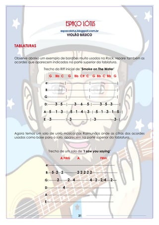 31
Observe abaixo um exemplo de bordões muito usados no Rock, repare também os
acordes que aparecem indicados na parte superior da tablatura.
Trecho do Riff inicial de "Smoke on The Water"
G Bb C G Bb C# C G Bb C Bb G
e:---------------|---------------------|------------------------|
B:----------------|--------------------|------------------------|
G:----------------|--------------------|------------------------|
D:-------3---5---|------3----6----5-|-------3---5---3------|
A:--5----1---3---|--5---1---4----3--|--5---1---3---1---5--|
E: --3-------------|--3-----------------|--3-----------------3--|
Agora temos um solo de uma música dos Raimundos onde as cifras dos acordes
usados como base para o solo, aparecem na parte superior da tablatura.
Trecho de um solo de "I saw you saying"
A F#m A F#m
e:--------------------------------------------------------------
B:---5--2---2-------------2-2-2-2-2------------------------
G:--------2--------2---4--------------4---2---2/4----2---
D:--------------4----------------------------------------------
A:-------------------------------------------------------------
E:--------------------------------------------------------------
 