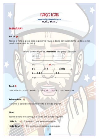 33
Pull off (p)
Toque a nota e puxe para a próxima (cujo o dedo correspondente já deve estar
previamente posicionado).
Trecho do Riff inicial de "La Bamba" do grupo Los Lobos
e |--------------------------------|----------------------------|
B |---------------------------------|----------------------------|
G |--------------0--------2p0--|----------------------------|
D |-----------------2--3-----------|--------33220-----------|
A |---0--2--3--------------------|---0-2---------------------|
E |3-------------------------------|3---------------------------|
Bend (b)
Levantar a corda o pedido (1/2 tom, etc.) ou até a nota indicada.
Release Bend (r)
Levante a corda o indicado e volte à tensão original.
Slide
Toque a nota e escorregue o dedo até a nota seguinte.
Slide Up (/) - Em sentido crescente das casas
Slide Down () - Em sentido decrescente das casas
 