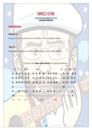 35
Vibrato (v)
Toque a nota e execute um "vibrato" com o próprio dedo.
Tap (t)
Tapa dado sobre as cordas, elaborado com a mão direita.
Trecho de "More than Words" do grupo Extreme
G G/C Am C D D4 G
e----3----3--3-----3---3-------3----3----0-----0-------3--0----0--0------------2---—3—-—3—3
B----3---3---3-----1---1-------1-----1----1----1-------1--1----1--1-------------3-----3------3---3
G-----0---0---0-----0---0-------0----0----2-----2------2---2----0--0------------2----2-------0---0-
D-------------------------------------------------------------------------------------------------0----------------------
A----------2-----------3------------3----2----0-------------0---0----3---------------------------------2-----
E-3---------------------------------------------------------------------------------------------------------------3--
Tap Tap Tap Tap Tap
 