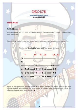 36
Muffled Strings (x)
Toque apenas encostando os dedos da mão esquerda nas cordas, obtendo um
som percurssivo.
Este efeito é muito usado em Heavy Metal onde usamos guitarra com distorção.
Trecho de "Smells Like Teen Spirit" do grupo Nirvana
F Bb G G# C# G
e|------------------------------------------------------------|
B|----------------------------------------------------------------|
G|---------------------3-3----------------------------6-6--------|
D|----3-3-3-xxxx-3-3-----5---6-6-6-xxxx-6-6--5-----|
A|----3-3-3-xxxx-1-1-----5---6-6-6-xxxx-4-4--5-----|
E|----1-1-1-xxxx----------3---4-4-4--xxxx-------3------|
Após as três primeiras batidas sobre F os dedos continuam nesta formação, mas
agora apenas encostados de leve sobre as cordas sem pressionar as casas. O
mesmo acontece na posição de G#.
 