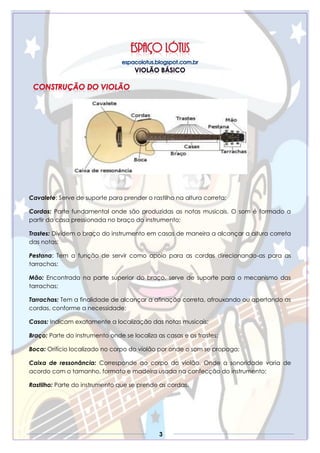 3
Cavalete: Serve de suporte para prender o rastilho na altura correta;
Cordas: Parte fundamental onde são produzidas as notas musicais. O som é formado a
partir da casa pressionada no braço do instrumento;
Trastes: Dividem o braço do instrumento em casas de maneira a alcançar a altura correta
das notas;
Pestana: Tem a função de servir como apoio para as cordas direcionando-as para as
tarrachas;
Mão: Encontrada na parte superior do braço, serve de suporte para o mecanismo das
tarrachas;
Tarrachas: Tem a finalidade de alcançar a afinação correta, afrouxando ou apertando as
cordas, conforme a necessidade;
Casas: Indicam exatamente a localização das notas musicais;
Braço: Parte do instrumento onde se localiza as casas e os trastes;
Boca: Orifício localizado no corpo do violão por onde o som se propaga;
Caixa de ressonância: Corresponde ao corpo do violão. Onde a sonoridade varia de
acordo com o tamanho, formato e madeira usada na confecção do instrumento;
Rastilho: Parte do instrumento que se prende as cordas.
 