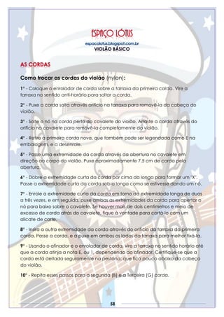 58
Como trocar as cordas do violão (nylon):
1° - Coloque o enrolador de corda sobre a tarraxa da primeira corda. Vire a
tarraxa no sentido anti-horário para soltar a corda.
2° - Puxe a corda solta através orifício na tarraxa para removê-la da cabeça do
violão.
3° - Solte o nó na corda perto do cavalete do violão. Arraste a corda através do
orifício no cavalete para removê-la completamente do violão.
4° - Retire a primeira corda nova, que também pode ser legendada como E na
embalagem, e a desenrole.
5° - Passe uma extremidade da corda através da abertura no cavalete em
direção ao corpo do violão. Puxe aproximadamente 7.5 cm de corda pela
abertura.
6° - Dobre a extremidade curta da corda por cima da longa para formar um "X".
Passe a extremidade curta da corda sob a longa como se estivesse dando um nó.
7° - Enrole a extremidade curta da corda em torno da extremidade longa de duas
a três vezes, e em seguida, puxe ambas as extremidades da corda para apertar o
nó para baixo sobre o cavalete. Se houver mais de dois centímetros e meio de
excesso de corda atrás do cavalete, fique à vontade para cortá-lo com um
alicate de corte.
8° - Insira a outra extremidade da corda através do orifício da tarraxa da primeira
corda. Passe a corda, e a puxe em ambos os lados da tarraxa para melhor fixá-la.
9° - Usando o afinador e o enrolador de corda, vire a tarraxa no sentido horário até
que a corda atinja a nota E, ou 1, dependendo do afinador. Certifique-se que a
corda está deitada seguramente na pestana, que fica pouco abaixo da cabeça
do violão.
10° - Repita esses passos para a segunda (B) e a Terceira (G) corda.
 