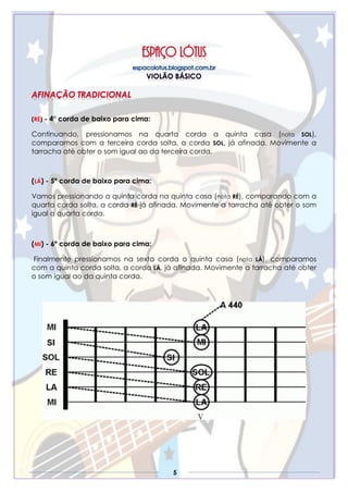 5
(RÉ) - 4° corda de baixo para cima:
Continuando, pressionamos na quarta corda a quinta casa (nota SOL),
comparamos com a terceira corda solta, a corda SOL, já afinada. Movimente a
tarracha até obter o som igual ao da terceira corda.
(LÁ) - 5º corda de baixo para cima:
Vamos pressionando a quinta corda na quinta casa (nota RÉ), comparando com a
quarta corda solta, a corda RÉ já afinada. Movimente a tarracha até obter o som
igual a quarta corda.
(MI) - 6º corda de baixo para cima:
Finalmente pressionamos na sexta corda a quinta casa (nota LÁ), comparamos
com a quinta corda solta, a corda LÁ, já afinada. Movimente a tarracha até obter
o som igual ao da quinta corda.
 