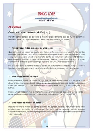 59
Como trocar as cordas do violão (aço):
Para trocar as cordas de aço use o mesmo procedimento das de nylon, porém se
atente a estas dicas para que não tenha surpresas desagradáveis:
1° - Nunca troque todas as cordas de uma só vez
Quando você for trocar as cordas do violão tenha em mente o seguinte: as cordas
esticadas aplicam um certo esforço no instrumento que forçam o braço a se curvar. Para
compensar isso, existe uma barra de metal dentro do instrumento chamado TENSOR que
permite que se ajuste a curvatura do braço para mais ou para menos. Esse tipo de ajuste
é delicado e o ideal é que esse serviço seja feito por um Luthier especializado.
Por isso você deve evitar tirar todas as cordas do instrumento ao mesmo tempo. Se você
fizer isso, a curvatura do braço vai se alterar, afetando a regulagem do instrumento.
2ª - Evite trocar a bitola da corda
Normalmente os violões de cordas de aço vêm de fabrica com cordas 0.10. Se você, num
determinado momento, decidir trocar a espessura da corda por uma corda mais grossa
como, por exemplo, 0.11, você deve imediatamente levar a sua guitarra pra regular num
Luthier.
Parece uma bobagem, mas a simples troca da bitola da corda desregula todo o violão e
aí você vai começar o observar cordas trastejando, oitavas que não batem, etc....
3ª - Evite trocar de marcas de corda
Procure escolher a marca de corda que mais lhe agrada, leve seu instrumento para uma
regulagem em um Luthier de confiança e não mude mais de marca e modelo. Se você
colocar outra marca, aquela regulagem que você pagou uma grana pra fazer pode não
valer mais nada.
 
