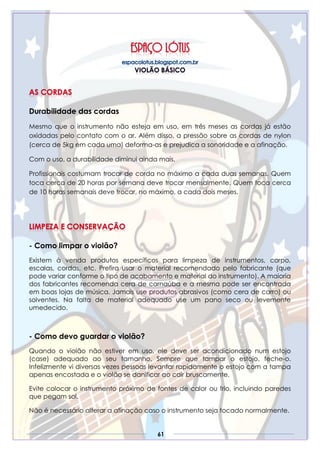 61
Durabilidade das cordas
Mesmo que o instrumento não esteja em uso, em três meses as cordas já estão
oxidadas pelo contato com o ar. Além disso, a pressão sobre as cordas de nylon
(cerca de 5kg em cada uma) deforma-as e prejudica a sonoridade e a afinação.
Com o uso, a durabilidade diminui ainda mais.
Profissionais costumam trocar de corda no máximo a cada duas semanas. Quem
toca cerca de 20 horas por semana deve trocar mensalmente. Quem toca cerca
de 10 horas semanais deve trocar, no máximo, a cada dois meses.
- Como limpar o violão?
Existem à venda produtos específicos para limpeza de instrumentos, corpo,
escalas, cordas, etc. Prefira usar o material recomendado pelo fabricante (que
pode variar conforme o tipo de acabamento e material do instrumento). A maioria
dos fabricantes recomenda cera de carnaúba e a mesma pode ser encontrada
em boas lojas de música. Jamais use produtos abrasivos (como cera de carro) ou
solventes. Na falta de material adequado use um pano seco ou levemente
umedecido.
- Como devo guardar o violão?
Quando o violão não estiver em uso, ele deve ser acondicionado num estojo
(case) adequado ao seu tamanho. Sempre que tampar o estojo, feche-o.
Infelizmente vi diversas vezes pessoas levantar rapidamente o estojo com a tampa
apenas encostada e o violão se danificar ao cair bruscamente.
Evite colocar o instrumento próximo de fontes de calor ou frio, incluindo paredes
que pegam sol.
Não é necessário alterar a afinação caso o instrumento seja tocado normalmente.
 