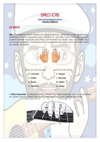6
Obs.: Tomaremos como referência pessoas destras, utilizando a mão direita para
dedilhar e a mão esquerda para construir os acordes. Caso você seja canhoto,
poderá inverter a posição das mãos, sem inverter as cordas, mas se preferir faça
a inversão completa, invertendo tanto a posição das mãos como também todas
as cordas do violão.
Dedos da mão esquerda
1 – Indicador
2 – Médio
3 - Anelar
4 – Mindinho
Dedos da mão direita
P - Polegar
I - Indicador
M - Médio
A – Anelar
A Mão Esquerda: é utilizada sobre o braço do violão fazendo com que pressione
as cordas com as pontas dos dedos para que soe o som correto das notas.
 