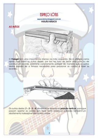 7
O Polegar tem uma importância imensa na mão esquerda. Ele é utilizado como
apoio para todos os outros dedos, por isso na hora de tocar uma nota ou de
construir um acorde, posicione corretamente polegar de maneira que os outros
dedos possam ter a firmeza necessária para pressionar as cordas e fazer os
acordes.
Os outros dedos (1 - 2 - 3 - 4) devem estar sempre na posição vertical, para que
possam apertar as cordas sem fazer tanto esforço e evitando também um
abafamento indesejável das outras cordas.
 