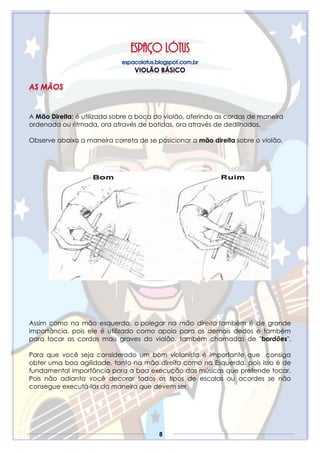 8
A Mão Direita: é utilizada sobre a boca do violão, aferindo as cordas de maneira
ordenada ou ritmada, ora através de batidas, ora através de dedilhados.
Observe abaixo a maneira correta de se posicionar a mão direita sobre o violão.
Assim como na mão esquerda, o polegar na mão direita também é de grande
importância, pois ele é utilizado como apoio para os demais dedos e também
para tocar as cordas mais graves do violão, também chamadas de "bordões".
Para que você seja considerado um bom violonista é importante que consiga
obter uma boa agilidade, tanto na mão direita como na Esquerda, pois isso é de
fundamental importância para a boa execução das músicas que pretende tocar.
Pois não adianta você decorar todos os tipos de escalas ou acordes se não
consegue executá-las da maneira que devem ser.
 