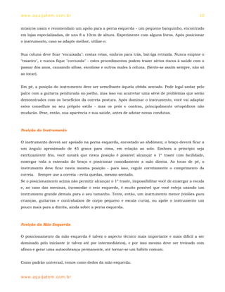 ww w. aqu i j at em . co m .b r                                                                   10


músicos usam e recomendam um apoio para a perna esquerda - um pequeno banquinho, encontrado
em lojas especializadas, de uns 8 a 10cm de altura. Experimente com alguns livros. Após posicionar
o instrumento, caso se adapte melhor, utilize-o.


Sua coluna deve ficar "encaixada": costas retas, ombros para trás, barriga retraída. Nunca empine o
"traseiro", e nunca fique "corcunda" - estes procedimentos podem trazer sérios riscos à saúde com o
passar dos anos, causando sifose, escoliose e outros males à coluna. (Sente-se assim sempre, não só
ao tocar).


Em pé, a posição do instrumento deve ser semelhante àquela obtida sentado. Pode legal andar pelo
palco com a guitarra pendurada no joelho, mas isso vai acarretar uma série de problemas que serão
demonstrados com os benefícios da correta postura. Após dominar o instrumento, você vai adaptar
estes conselhos ao seu próprio estilo - mas os prós e contras, principalmente ortopédicos não
mudarão. Pese, então, sua aparência e sua saúde, antes de adotar novas condutas.



Posição do Instrumento


O instrumento deverá ser apoiado na perna esquerda, encostado ao abdômen; o braço deverá ficar a
um ângulo aproximado de 45 graus para cima, em relação ao solo. Embora a princípio seja
esteticamente feio, você notará que nesta posição é possível alcançar o 1º traste com facilidade,
enxergar toda a extensão do braço e posicionar comodamente a mão direita. Ao tocar de pé, o
instrumento deve ficar nesta mesma posição - para isso, regule corretamente o comprimento da
correia. Sempre use a correia - evita quedas, mesmo sentado.
Se o posicionamento acima não permitir alcançar o 1º traste, impossibilitar você de enxergar a escala
e, no caso das meninas, incomodar o seio esquerdo, é muito possível que você esteja usando um
instrumento grande demais para o seu tamanho. Tente, então, um instrumento menor (violões para
crianças, guitarras e contrabaixos de corpo pequeno e escala curta), ou apóie o instrumento um
pouco mais para a direita, ainda sobre a perna esquerda.



Posição da Mão Esquerda


O posicionamento da mão esquerda é talvez o aspecto técnico mais importante e mais difícil a ser
dominado pelo iniciante (e talvez até por intermediários), e por isso mesmo deve ser treinado com
afinco e gerar uma autocobrança permanente, até tornar-se um hábito comum.


Como padrão universal, temos como dedos da mão esquerda:


ww w. aqu i j at em . co m .b r
 