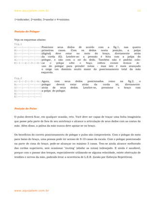 ww w. aqu i j at em . co m .b r                                                                    11


1=indicador; 2=médio; 3=anelar e 4=mínimo.



Posição do Polegar


Veja os esquemas abaixo:
fig.1
e|---|---|---|---|Posicione   seus    dedos    de      acordo    com    a     fig.1,    nas     quatro
B|---|---|---|---|primeiras    casas.     Com      os     dedos    nesta     posição,      a     polpa
G|---|---|---|---|(digital) deve     estar    no      meio    do    braço,      diretamente      atrás
D|---|---|---|---|da corda (G). Lembre-se: a pressão é feita com a polpa do
A|---|---|---|---|polegar, e não com o nó do dedo. Também não é padrão colo-
E|-1-|-2-|-3-|-4-|car     o  polegar    sobre    o     braço,   embora     existam     técnicas    do
                  uso do polegar para prender notas - mas isto é mais avançado
                  e exige um domínio muito maior do posicionamento total da mão
                  esquerda.

fig.2
e|-1-|-2-|-3-|-4-|Agora,   com      seus    dedos    posicionados     como      na     fig.2,   o
B|---|---|---|---|polegar    deverá     estar    atrás    da     corda     (e),     diretamente
G|---|---|---|---|atrás   de    seus     dedos.   Lembre-se,    pressione    o     braço      com
D|---|---|---|---|a polpa do polegar.
A|---|---|---|---|
E|---|---|---|---|



Posição do Pulso


O pulso deverá ficar, em qualquer ocasião, reto. Você deve ser capaz de traçar uma linha imaginária
que passe pela parte de fora de seu antebraço e alcance a articulação de seus dedos com as costas da
mão. Além disso, a palma da mão nunca deve apoiar-se no braço.


Os benefícios do correto posicionamento de polegar e pulso são comprováveis. Com o polegar do meio
para baixo do braço, uma pessoa pode ter acesso de 8-10 casas da escala. Com o polegar posicionado
na parte de cima do braço, pode-se alcançar no máximo 5 casas. Tem-se ainda alcance melhorado
das cordas superiores, sem ocasionar "muting" (abafar as notas) indesejado. E ainda é saudável,
porque com o passar dos tempos, especialmente utilizando-se alguma velocidade, existe obstrução de
tendões e nervos da mão, podendo levar a ocorrência de L.E.R. (Lesão por Esforços Repetitivos).




ww w. aqu i j at em . co m .b r
 