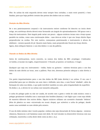 ww w. aqu i j at em . co m .b r                                                                   13


Obs: As unhas da mão esquerda devem estar sempre bem cortadas, o mais rente possível, e bem
lixadas, para que haja perfeito contato das pontas dos dedos com as cordas.



Posição da Mão Direita


Se o seu posicionamento corporal e do instrumento estiver conforme foi descrito no início deste
artigo, seu antebraço direito deverá estar formando um ângulo de aproximadamente 160 graus com o
braço do instrumento. Este ângulo pode variar um pouco - alguns músicos tocam com o braço quase
paralelo às cordas, como uma continuação delas - mas deve-se evitar é que seu braço direito fique
perpendicular às cordas. Por este motivo, começamos posicionando o instrumento à altura do
abdômen - mesmo quando de pé. Quanto mais baixo, mais perpendicular ficará seu braço direito.
Agora, dois enfoques básicos: o uso dos dedos e o uso da palheta.



Usando os Dedos da Mão Direita


Antes de continuarmos, outro conceito, os nomes dos dedos da MD: p=polegar; i=indicador;
m=médio; a=anular em inglês, respectivamente: t=thumb; p=pointer; m=medium; r=ringer.


Qualquer que seja seu instrumento - violão, baixo ou guitarra - existem técnicas para o uso dos
dedos da mão direita ao tocar, sem a palheta. Para isto, devemos primeiro adequar a mão direita a
isto.


Um ponto importantíssimo para o uso dos dedos da MD (mão direita) é as unhas. O seu uso é
primordial para que se obtenha um som claro e definido; sem elas, o som ficará "abafado", além da
formação de calos nos dedos, o que pode interferir também no som, pela irregularidade da superfície.
Os dedos i, m, a devem ter as unhas com tamanho adequado.


A unha do polegar pode ou não ser usada, de acordo com o gosto e estilo de cada músico; como o
polegar geralmente trabalha com a marcação dos bordões (baixos), é até lógico que o som seja obtido
de maneira diferente dos outros dedos. Alguns músicos utilizam um acessório chamado "dedeira"
(feita de plástico ou osso -encontrada em music shops), que substitui a unha do polegar, dando
assim uma variedade no som obtido pelo músico.


O uso do dedo mínimo não é muito popular, embora não seja descartado de forma alguma - músicos
clássicos, flamencos e até baixistas usam este dedo. Se você estudar ou desenvolver técnicas com sua
utilização, mantenha a unha deste dedo como as dos i, m,a.


ww w. aqu i j at em . co m .b r
 