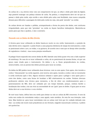 ww w. aqu i j at em . co m .b r                                                                    14


As unhas do i, m,a devem estar com um comprimento tal que, ao olhar o dedo pelo lado da digital,
seja possível enxergar um pedaço mínimo de unha. Na prática, o comprimento deve ser tal que ao
passar o dedo pela corda, seja ouvido o som obtido pela unha com facilidade, mas nunca comprida
demais para dificultar a passagem do dedo pela corda (ou seja, não pode "prender" na corda).


As unhas devem ser lixadas e polidas, acompanhando a forma da ponta dos dedos, sem nenhuma
irregularidade, para que não "prendam" na corda ou façam barulhos indesejáveis. Mantenha-as
assim para que elas o ajudem, e não o contrário.



Tocando com os Dedos da Mão Direita


A técnica para tocar utilizando os dedos baseia-se muito no seu estilo; basicamente, a posição da
mão direita será a seguinte: o pulso ficará a uma pequena distância do tampo do instrumento; a mão
se posicionará sobre o aro, no violão, e na guitarra, de acordo com o som que se deseja obter (escolha
de captadores e timbre) - mas numa posição semelhante.


O polegar ficará separado dos outros dedos da MD, fazendo uma linha quase reta com o lado superior
do antebraço. No caso de se tocar utilizando a unha, ele se posicionará da mesma forma, só que um
pouco mais virado para o instrumento. Os dedos i, m, a, ficam perpendiculares às cordas,
semicurvados, com as pontas dos dedos prontas para tocar as cordas.


Os dedos da MD podem tocar utilizando duas técnicas: com ou sem apoio. Com apoio, eles tocarão a
corda e "descansarão" na corda seguinte, sem tocá-la; sem apoio, tocarão a corda e não se encostarão
à corda nenhuma após o fato. Alguns músicos utilizam o apoio para o polegar e sem apoio para o
resto dos dedos, como uma forma de localizar a MD relativamente às cordas. Embora diversos
professores adotem esta técnica para iniciantes, a fim de obter um condicionamento para o
posicionamento da MD, deve ser utilizado por um tempo limitado, porque, embora facilite a
localização das cordas, cria um vício na necessidade de um "guia" para os dedos. O guia para os seus
dedos deve ser a sua técnica e o seu cérebro.


Se você tocar baixo, defina bem seu estilo para deixar ou não as unhas da MD crescerem. O som da
unha nas cordas do contrabaixo realça o som agudo, mais metálico. Se esta for sua intenção, tudo
bem. Mas lembre-se: para tocar contrabaixo com as unhas você terá que ter cuidado dobrado com
elas - as cordas são muito mais prejudiciais ao seu formato, exigindo manutenção contínua, e podem
até quebrá-las.




ww w. aqu i j at em . co m .b r
 
