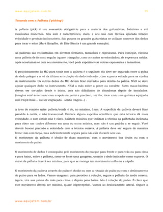 ww w. aqu i j at em . co m .b r                                                                   15


Tocando com a Palheta ("picking")


A palheta (pick) é um assessório obrigatório para a maioria dos guitarristas, baixistas e até
violonistas modernos. Seu som é característico, claro, e seu uso com técnica apurada fornece
velocidade e precisão indiscutíveis. São poucos os grandes guitarristas se utilizam somente dos dedos
para tocar e solar (Mark Knopfler, do Dire Straits é um grande exemplo).


As palhetas são encontradas em diversos formatos, tamanhos e espessuras. Para começar, escolha
uma palheta de formato regular (quase triangular, com os cantos arredondados), de espessura média.
Após acostumar-se com seu movimento, você pode experimentar outras espessuras e tamanhos.


O posicionamento da MD para tocar com a palheta é o seguinte: ela deve ser segurada entre a polpa
do dedo polegar e o nó da última articulação do dedo indicador, com a ponta voltada para as cordas
do instrumento. Os outros dedos da MD devem ficar curvados para dentro da palma. NÃO se deve
apoiar qualquer dedo no instrumento, NEM a mão sobre a ponte ou cavalete. Estes maus-hábitos
devem ser cortados desde o início, pois são dificílimos de abandonar depois de instalados.
(imagine você acostumar com o apoio na ponte e precisar, um dia, tocar com uma guitarra equipada
com Floyd Rose... vai ser engraçado - senão trágico...) .


A área de contato entre palheta/corda é de, no máximo, 1mm. A superfície da palheta deverá ficar
paralela à corda, e não transversal. Embora alguns espertos acreditem que esta técnica dá mais
velocidade, o som obtido não é claro. Existem músicos que utilizam a técnica da palhetada inclinada
para obter um timbre diferente em uma ou outra música, mas não é um padrão a se seguir. Você
deverá buscar precisão e velocidade com a técnica correta. A palheta deve ser segura de maneira
firme: não com força, mas suficientemente segura para não cair durante seu uso.
O movimento da palheta é obtido de duas maneiras: com o movimento dos dedos ou com o
movimento do pulso.


O movimento de dedos é conseguido pelo movimento do polegar para frente e para trás ou para cima
e para baixo, sobre a palheta, como se fosse uma gangorra, usando o dedo indicador como suporte. O
curso da palheta deverá ser mínimo, para que se consiga um movimento uniforme e rápido.


O movimento da palheta através do pulso é obtido ou com a rotação do pulso ou com o deslocamento
do pulso para os lados. Vamos exagerar: para perceber a rotação, segure a palheta do modo correto.
Agora, vire sua palma da mão para cima, e depois para baixo. Isto é rotação do pulso. É claro que
este movimento deverá ser mínimo, quase imperceptível. Vamos ao deslocamento lateral. Segure a




ww w. aqu i j at em . co m .b r
 