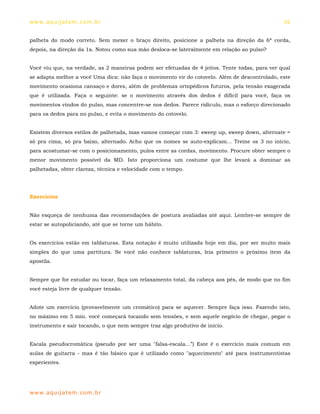 ww w. aqu i j at em . co m .b r                                                                 16


palheta do modo correto. Sem mexer o braço direito, posicione a palheta na direção da 6ª corda,
depois, na direção da 1a. Notou como sua mão desloca-se lateralmente em relação ao pulso?


Você viu que, na verdade, as 2 maneiras podem ser efetuadas de 4 jeitos. Tente todas, para ver qual
se adapta melhor a você Uma dica: não faça o movimento vir do cotovelo. Além de descontrolado, este
movimento ocasiona cansaço e dores, além de problemas ortopédicos futuros, pela tensão exagerada
que é utilizada. Faça o seguinte: se o movimento através dos dedos é difícil para você, faça os
movimentos vindos do pulso, mas concentre-se nos dedos. Parece ridículo, mas o esforço direcionado
para os dedos para no pulso, e evita o movimento do cotovelo.


Existem diversos estilos de palhetada, mas vamos começar com 3: sweep up, sweep down, alternate =
só pra cima, só pra baixo, alternado. Acho que os nomes se auto-explicam... Treine os 3 no início,
para acostumar-se com o posicionamento, pulos entre as cordas, movimento. Procure obter sempre o
menor movimento possível da MD. Isto proporciona um costume que lhe levará a dominar as
palhetadas, obter clareza, técnica e velocidade com o tempo.




Exercícios


Não esqueça de nenhuma das recomendações de postura avaliadas até aqui. Lembre-se sempre de
estar se autopoliciando, até que se torne um hábito.


Os exercícios estão em tablaturas. Esta notação é muito utilizada hoje em dia, por ser muito mais
simples do que uma partitura. Se você não conhece tablaturas, leia primeiro o próximo item da
apostila.


Sempre que for estudar ou tocar, faça um relaxamento total, da cabeça aos pés, de modo que no fim
você esteja livre de qualquer tensão.


Adote um exercício (provavelmente um cromático) para se aquecer. Sempre faça isso. Fazendo isto,
no máximo em 5 min. você começará tocando sem tensões, e sem aquele negócio de chegar, pegar o
instrumento e sair tocando, o que nem sempre traz algo produtivo de início.


Escala pseudocromática (pseudo por ser uma "falsa-escala...”) Este é o exercício mais comum em
aulas de guitarra - mas é tão básico que é utilizado como "aquecimento" até para instrumentistas
experientes.




ww w. aqu i j at em . co m .b r
 