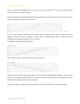 ww w. aqu i j at em . co m .b r                                                                 17


Obs: se você sentir dificuldade nas 4 1ªs casas, comece na altura da 5ª casa, onde elas são mais
estreitas). Treine em todas as casas.


Faça este exercício utilizando palhetadas somente para baixo, somente para cima e alternadas. Assim
ele será altamente útil para ambas as mãos.


e|------------------------------------------1-2-3-4-3-2-1------------|
B|---------------------------------1-2-3-4----------------4-3-2-1----|
G|-------------------------1-2-3-4-----------------------------------|
D|-----------------1-2-3-4-------------------------------------------|
A|---------1-2-3-4---------------------------------------------------|
E|-1-2-3-4-----------------------------------------------------------|...etc

Se você sentir pressão demasiada do polegar contra o braço, procure fazer o mesmo exercício
algumas vezes sem colocar o polegar no braço. Você vai perceber que não é a força que fará o
rendimento do exercício melhorar, e sim, a técnica.
Corrigindo o posicionamento do mínimo:


Descendente:
E|------------------------------------------1-2-3-4-------------|
B|---------------------------------1-2-3-4-(4-4-4)--------------|
G|-------------------------1-2-3-4(4-4-4)-----------------------|
D|-----------------1-2-3-4(4-4-4)-------------------------------|
A|---------1-2-3-4(4-4-4)---------------------------------------|
E|-1-2-3-4(4-4-4)-----------------------------------------------|

Obs: somente segure a nota entre parênteses, sem toca-la .


Ascendente:
E|--5-4-3-2-----------------------------------------------------|
B|---(5-5-5)-5-4-3-2--------------------------------------------|
G|------------(5-5-5)-5-4-3-2-----------------------------------|
D|---------------------(5-5-5)-5-4-3-2--------------------------|
A|------------------------------(5-5-5)-5-4-3-2-----------------|
E|---------------------------------------(5-5-5)-5-4-3-2--------|

Comece estes exercícios com muita calma e atenção. Fique completamente relaxado e preste muita
atenção ao seu posicionamento. Vá bem devagar e atenha-se, por enquanto, à colocação de dedos,
movimento de palheta, enfim, técnica em geral.


Lembre-se sempre: a paciência é uma das maiores virtudes do homem, e você precisará dela.




ww w. aqu i j at em . co m .b r
 