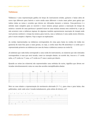 ww w. aqu i j at em . co m .b r                                                                18


Tablaturas


Tablatura é uma representação gráfica do braço do instrumento (violão, guitarra e baixo além de
outro tipo diferente para bateria e outro ainda mais diferente e muito mais pobre para gaita) que
indica todas as notas e acordes que devem ser efetuados durante a música. Uma partitura é o
método mais completo para se escrever e tocar música porque possui a marcação do tempo da
música e através de uma partitura é possível tocar-se uma música mesmo sem conhecê-la, o que já
não acontece com a tablatura (apesar de algumas também apresentarem marcação de tempo) onde
você precisa conhecer o tempo da música para tocá-la, mas a tablatura é uma saída muito eficiente,
pois é muito simples e objetiva. Veja a seguir as explicações:


As cordas representadas na tablatura correspondem de cima para baixo às cordas do violão (ou
guitarra) da mais fina para a mais grossa, ou seja, a corda mais fina Mi (misinha) é a corda que é
representada primeiro na tablatura (no caso do baixo a tablatura começa na corda G).


Já sabemos que cada linha corresponde a uma corda do instrumento, os números que são colocados
correspondem à casa que será tocada, como no exemplo abaixo, no acorde Am, toca-se a 1ª corda
solta, a 2ª corda na 1ª casa, a 3ª corda na 2ª casa e assim por diante.


Quando as notas (os números) são representadas uma embaixo da outra, significa que devem ser
tocadas simultaneamente como no caso dos acordes exemplificados abaixo:


                          Am       E       G       F       C
e|-------------0-------0-------3-------1-------0----------------|
B|-------------1-------0-------3-------1-------1----------------|
G|-------------2-------1-------0-------2-------0----------------|
D|-------------2-------2-------0-------3-------2----------------|
A|-------------0-------2-------2-------3-------3----------------|
E|-------------X-------0-------3-------1-------X----------------|

Note no caso abaixo a representação do movimento alternado (^v ^v ), para cima e para baixo, das
palhetadas, onde cada nota é tocada isoladamente, pela ordem de leitura, a 6ª

^ v ^ v ^ v ^ v ^ v ^ v ^ v
e|-------------------------------------------------5---8--------|
B|-----------------------------------------5---8----------------|
G|-----------------------------5---7---8------------------------|
D|---------------------5---7------------------------------------|
A|---------5---6---7--------------------------------------------|
E|-5---8--------------------------------------------------------|




ww w. aqu i j at em . co m .b r
 