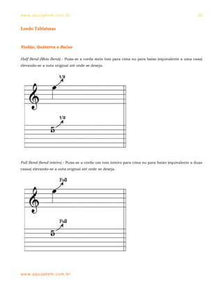 ww w. aqu i j at em . co m .b r                                                                   20


Lendo Tablaturas



Violão, Guitarra e Baixo

Half Bend (Meio Bend) - Puxa-se a corda meio tom para cima ou para baixo (equivalente a uma casa)
elevando-se a nota original até onde se deseja.




Full Bend (bend inteiro) - Puxa-se a corda um tom inteiro para cima ou para baixo (equivalente a duas
casas) elevando-se a nota original até onde se deseja.




ww w. aqu i j at em . co m .b r
 