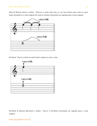 ww w. aqu i j at em . co m .b r                                                                    21


Bend & Release (bend e soltar) - Puxa-se a corda meio tom ou um tom inteiro para cima ou para
baixo elevando-se a nota original até onde se deseja retornando em seguida para a nota original.




Pré-Bend - Faz-se o bend ou meio bend e depois se toca a nota.




Pré-Bend & Release (pré-bend e soltar) - Faz-se o Pré-Bend retornando em seguida para a nota
original.


ww w. aqu i j at em . co m .b r
 