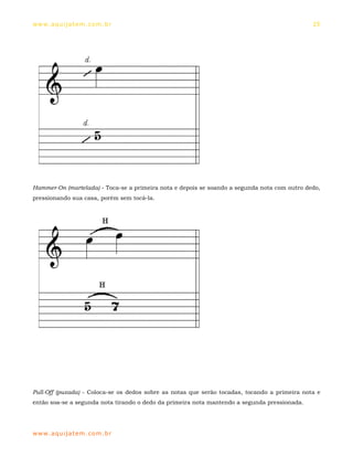 ww w. aqu i j at em . co m .b r                                                                25




Hammer-On (martelada) - Toca-se a primeira nota e depois se soando a segunda nota com outro dedo,
pressionando sua casa, porém sem tocá-la.




Pull-Off (puxada) - Coloca-se os dedos sobre as notas que serão tocadas, tocando a primeira nota e
então soa-se a segunda nota tirando o dedo da primeira nota mantendo a segunda pressionada.




ww w. aqu i j at em . co m .b r
 