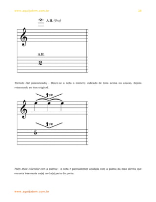 ww w. aqu i j at em . co m .b r                                                              28




Tremolo Bar (alavancada) - Desce-se a nota o número indicado de tons acima ou abaixo, depois
retornando ao tom original.




Palm Mute (silenciar com a palma) - A nota é parcialmente abafada com a palma da mão direita que
encosta levemente na(s) corda(s) perto da ponte.




ww w. aqu i j at em . co m .b r
 