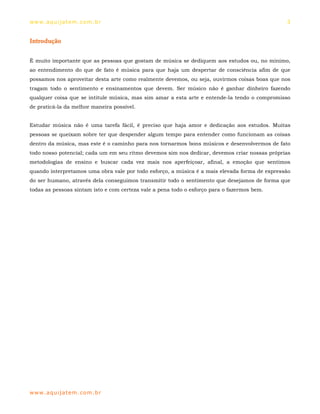 ww w. aqu i j at em . co m .b r                                                                3


Introdução


É muito importante que as pessoas que gostam de música se dediquem aos estudos ou, no mínimo,
ao entendimento do que de fato é música para que haja um despertar de consciência afim de que
possamos nos aproveitar desta arte como realmente devemos, ou seja, ouvirmos coisas boas que nos
tragam todo o sentimento e ensinamentos que devem. Ser músico não é ganhar dinheiro fazendo
qualquer coisa que se intitule música, mas sim amar a esta arte e entende-la tendo o compromisso
de praticá-la da melhor maneira possível.


Estudar música não é uma tarefa fácil, é preciso que haja amor e dedicação aos estudos. Muitas
pessoas se queixam sobre ter que despender algum tempo para entender como funcionam as coisas
dentro da música, mas este é o caminho para nos tornarmos bons músicos e desenvolvermos de fato
todo nosso potencial; cada um em seu ritmo devemos sim nos dedicar, devemos criar nossas próprias
metodologias de ensino e buscar cada vez mais nos aperfeiçoar, afinal, a emoção que sentimos
quando interpretamos uma obra vale por todo esforço, a música é a mais elevada forma de expressão
do ser humano, através dela conseguimos transmitir todo o sentimento que desejamos de forma que
todas as pessoas sintam isto e com certeza vale a pena todo o esforço para o fazermos bem.




ww w. aqu i j at em . co m .b r
 